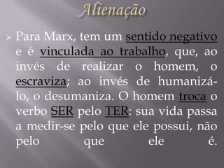 

Para Marx, tem um sentido negativo
e é vinculada ao trabalho, que, ao
invés de realizar o homem, o
escraviza; ao invés de humanizálo, o desumaniza. O homem troca o
verbo SER pelo TER: sua vida passa
a medir-se pelo que ele possui, não
pelo
que
ele
é.

 