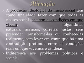 



A produção ideológica da ilusão social tem
como finalidade fazer com que todas as
classes sociais aceitem as condições em que
vivem,
julgando-as
naturais, normais, corretas, justas, sem
pretender transformá-las ou conhecê-las
realmente, sem levar em conta que há uma
contradição profunda entre as condições
reais em que vivemos e as ideias.
Indiferença aos problemas políticos e
sociais.

 