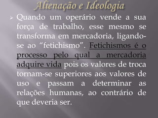 

Quando um operário vende a sua
força de trabalho, esse mesmo se
transforma em mercadoria, ligandose ao “fetichismo”. Fetichismos é o
processo pelo qual a mercadoria
adquire vida pois os valores de troca
tornam-se superiores aos valores de
uso e passam a determinar as
relações humanas, ao contrário de
que deveria ser.

 