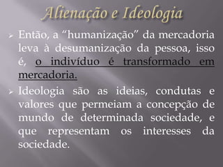 



Então, a “humanização” da mercadoria
leva à desumanização da pessoa, isso
é, o indivíduo é transformado em
mercadoria.
Ideologia são as ideias, condutas e
valores que permeiam a concepção de
mundo de determinada sociedade, e
que representam os interesses da
sociedade.

 