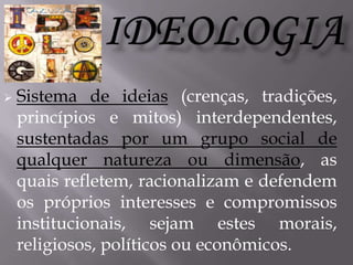 

Sistema de ideias (crenças, tradições,
princípios e mitos) interdependentes,
sustentadas por um grupo social de
qualquer natureza ou dimensão, as
quais refletem, racionalizam e defendem
os próprios interesses e compromissos
institucionais, sejam estes morais,
religiosos, políticos ou econômicos.

 