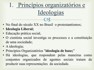 1. Princípios organizatórios e
Ideologias
•
•
•
•



No final do século XX no Brasil o protestantismos;
Ideologia Liberal;
Educação prática social,
O cientista social investiga os processos e a constituição
de uma sociedade;
• A ideologia;
• Princípios Organizatórios "ideologia de base;”
• Há ideologias, que respondem pelas maneiras como
conjuntos organizados de agentes sociais tratam de
produzir suas representações da sociedade.

 