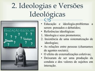 2. Ideologias e Versões
Ideológicas
 e ideologia-problemas
• Educação

a

serem pensados e debatidos;
• Referências ideológicas:
1. Ideologia e seus promotores;
2. Insistência de uma sistematização de
ideologias;
• As relações entre pessoas (chamamos
de agentes sociais);
• O efeito de externalizações coletivas;
• Deixaram de ser uma produção da
conduta e dos valores de sujeitos em
interação.

 