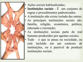 • Ações sociais habitualizadas;
• Instituições sociais - É um conjunto de
regras e procedimentos padronizados.
• A instituição não existe isolada das outras.
• As principais instituições sociais são:
família, religião, econômica, política,
educação e recreação;
• As instituições sociais parte do real
humano produzidos por agentes sociais;
• Tudo o que se passa na sociedade, ou
está incluído em um contexto de
instituições, ou é passível de produzir
instituições sociais.

 