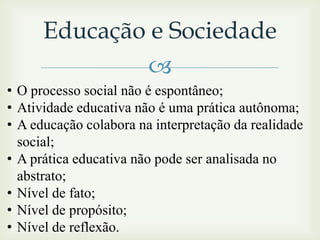 Educação e Sociedade

• O processo social não é espontâneo;
• Atividade educativa não é uma prática autônoma;
• A educação colabora na interpretação da realidade
social;
• A prática educativa não pode ser analisada no
abstrato;
• Nível de fato;
• Nível de propósito;
• Nível de reflexão.

 
