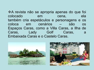  A revista não se apropria apenas do que foi colocado em cena, ela também cria espetáculos e personagens e os coloca em cenários – são os Espaços Caras, como a Villa Caras, a Ilha de Caras, Lady Golf Caras, a Embaixada Caras e o Castelo Caras. 