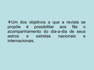  Um dos objetivos a que a revista se propõe é possibilitar aos fãs o acompanhamento do dia-a-dia de seus astros e estrelas nacionais e internacionais. 