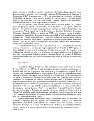 afazeres. Assim, o primado do trabalho, reconhecido pelo Estado, chegava também à voz
dos compositores populares sob o estímulo e censura do Departamento de Imprensa e
Propaganda (DIP).27
O contato entre o DIP e os compositores era realizado por Heitor
Villa-Lobos, e o próprio Getúlio instituíra a prática de convidar cantores e músicos para as
recepções que oferecia no Palácio do Catete. O rádio e a música popular eram, dessa forma,
instrumentos valiosos na estratégia política estado-novista.
No caso do rádio, uma iniciativa merece atenção especial. Desde 1934, Vargas
criara um programa oficial – inicialmente a “Voz do Brasil” e, em seguida, “Hora do
Brasil” –, no qual se transmitia uma programação centrada nas “realizações políticas” de
seu governo. Porém, a partir da posse do ministro do Trabalho, Indústria e Comércio,
Alexandre Marcondes Filho, em janeiro de 1942, esse programa passou a irradiar,
semanalmente, uma palestra do próprio ministro, na qual ele se dirigia coloquialmente aos
trabalhadores. “Falando aos trabalhadores brasileiros” tinha como objetivo básico divulgar
a grande obra trabalhista do presidente, explicando aos diretamente interessados seus novos
direitos. Devia ser um canal de comunicação privilegiado, rápido e sem intermediários,
entre o povo e o presidente /Estado.
Sistematicamente iniciadas em 16 de outubro de 1942 – pois precedidas de uma
série de 10 discursos –, tais palestras se prolongaram até 29 de julho de 1945, quando o
clima político nacional estava inteiramente tomado pela sucessão de Vargas e pela
realização de eleições, ou seja, pelo término da experiência estado-novista. Totalizando
dois anos e oito meses de duração contínua, o programa abarcou um conjunto de 119 falas
ministeriais voltadas para um elenco de temas sugestivo, como se pode ver no quadro que
se segue.
QUADRO 1
Além de veiculadas pelo rádio, tais falas eram publicadas no jornal oficial do Estado
Novo, A Manhã, e no BMTIC. O lugar estratégico que essa iniciativa assumiu pode ser
avaliado pelo enorme investimento que significava o comparecimento semanal de um
ministro a um programa radiofônico e o envolvimento de seu staff na preparação dos textos
e em sua divulgação. Contudo, o aspecto central a ser registrado aqui, é o do enredo contido
em todas as transmissões, não importando qual o tema mais específico que envolviam.
Tratava-se de estabelecer um vínculo político profundo entre o presidente Vargas –
responsável pessoalmente pela grande obra antecipatória do direito social brasileiro – e o
povo/trabalhador que, tornado são e bem-educado, era o principal responsável pela riqueza
e grandeza do país. Ou seja, em todos os discursos ressaltavam-se as virtudes excepcionais
do presidente – guia e “pai dos pobres” – e as qualidades do cidadão brasileiro, elogiado
por sua operosidade e dedicação ao trabalho. A uni-los, através do tempo, estava a
“doação” da legislação social, que instaurava a obrigação do reconhecimento do povo ante
“seu” presidente, conformando tal contrato político como uma legítima adesão e não como
uma mera submissão à força do Estado.
O poder mobilizador presente nessa longa e praticamente única fala pode ainda ser
ilustrado e reforçado por um conjunto de comemorações festivas e de concursos
patrocinados pelo MTIC nesse período. No primeiro caso, vale destacar o dia do
aniversário de Vargas (19 de abril); o dia do aniversário do Estado Novo (10 de novembro);
27
Sérgio Cabral (1975) dá alguns exemplos de samba que exaltam o trabalho. Ver também Vasconcelos &
Suzuki Jr., 1986.
 