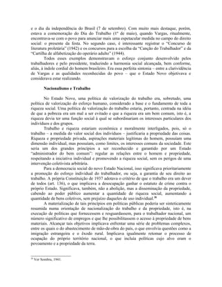 e o dia da independência do Brasil (7 de setembro). Com muito mais destaque, porém,
estava a comemoração do Dia do Trabalho (1º de maio), quando Vargas, ritualmente,
encontrava-se com o povo para anunciar mais uma espetacular medida no campo do direito
social: o presente da festa. No segundo caso, é interessante registrar o “Concurso de
literatura proletária” (1942) e os concursos para a escolha da “Canção do Trabalhador” e da
“Cartilha de alfabetização do operário adulto” (1944).
Todos esses exemplos demonstravam o esforço conjunto desenvolvido pelos
trabalhadores e pelo presidente, traduzindo a harmonia social alcançada, bem conforme,
aliás, à índole cordial do homem brasileiro. Era essa perfeita sintonia – entre a clarividência
de Vargas e as qualidades reconhecidas do povo – que o Estado Novo objetivava e
considerava estar realizando.
Nacionalismo e Trabalho
No Estado Novo, uma política de valorização do trabalho era, sobretudo, uma
política de valorização do esforço humano, considerado a base e o fundamento de toda a
riqueza social. Uma política de valorização do trabalho estaria, portanto, centrada na idéia
de que a pobreza era um mal a ser evitado e que a riqueza era um bem comum, isto é, a
riqueza devia ter uma função social à qual se subordinariam os interesses particulares dos
indivíduos e dos grupos.
Trabalho e riqueza estariam econômica e moralmente interligados, pois, só o
trabalho – a medida do valor social dos indivíduos – justificaria a propriedade das coisas.
Riqueza e propriedade privada, aspirações materiais legítimas do homem, possuíam uma
dimensão individual, mas possuíam, como limites, os interesses comuns da sociedade. Este
seria um dos grandes princípios a ser reconhecido e garantido por um Estado
“administrador do bem comum”: regular as relações entre o homem e propriedade,
respeitando a iniciativa individual e promovendo a riqueza social, sem os perigos de uma
intervenção coletivista arbitrária.
Para a democracia social do novo Estado Nacional, isso significava prioritariamente
a promoção do esforço individual do trabalhador, ou seja, a garantia de seu direito ao
trabalho. A própria Constituição de 1937 adotava o critério de que o trabalho era um dever
de todos (art. 136), o que implicava a desocupação ganhar o estatuto de crime contra o
próprio Estado. Significava, também, não a abolição, mas a disseminação da propriedade,
cabendo ao poder público aumentar a quantidade de riqueza social, aumentando a
quantidade de bens coletivos, sem prejuízo daqueles de uso individual.28
A materialização de tais princípios em políticas públicas poderia ser sinteticamente
resumida numa orientação de nacionalização do trabalho e da propriedade, isto é, na
execução de políticas que fornecessem e resguardassem, para o trabalhador nacional, um
número significativo de empregos e que lhe possibilitassem o acesso à propriedade de bens
materiais. Alcançar tais objetivos implicava enfrentar uma série de problemas complexos,
entre os quais o do abastecimento de mão-de-obra do país, o que envolvia questões como a
imigração estrangeira e o êxodo rural. Implicava igualmente retomar o processo de
ocupação do próprio território nacional, o que incluía políticas cujo alvo eram o
povoamento e a propriedade da terra.
28
Ver Sombra, 1941.
 