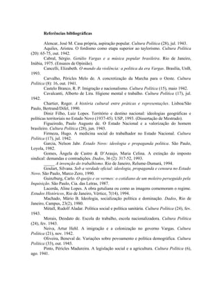Referências bibliográficas
Alencar, José M. Casa própria, aspiração popular. Cultura Política (28), jul. 1943.
Aquiles, Aristeu. O fordismo como etapa superior ao taylorismo. Cultura Política
(20): 65-75, out. 1942.
Cabral, Sérgio. Getúlio Vargas e a música popular brasileira. Rio de Janeiro,
Inúbia, 1975. (Ensaios de Opinião).
Cancelli, Elizabeth. O mundo da violência: a política da era Vargas. Brasília, UnB,
1993.
Carvalho, Péricles Melo de. A concretização da Marcha para o Oeste. Cultura
Política (8): 16, out. 1941.
Castelo Branco, R. P. Imigração e nacionalismo. Cultura Política (15), maio 1942.
Cavalcanti, Alberto de Lira. Higiene mental e trabalho. Cultura Política (17), jul.
1942.
Chartier, Roger. A história cultural entre práticas e representações. Lisboa/São
Paulo, Bertrand/Difel, 1990.
Diniz Filho, Luiz Lopes. Território e destino nacional: ideologias geográficas e
políticas territoriais no Estado Novo (1937-45). USP, 1993. (Dissertação de Mestrado).
Figueiredo, Paulo Augusto de. O Estado Nacional e a valorização do homem
brasileiro. Cultura Política (28), jun. 1943.
Firmeza, Hugo. A medicina social do trabalhador no Estado Nacional. Cultura
Política (17), jul. 1942.
Garcia, Nelson Jahr. Estado Novo: ideologia e propaganda política. São Paulo,
Loyola, 1982.
Gomes, Ângela de Castro & D’Araujo, Maria Celina. A extinção do imposto
sindical: demandas e contradições. Dados, 36 (2): 317-52, 1993.
_____ A invenção do trabalhismo. Rio de Janeiro, Relume-Dumará, 1994.
Goulart, Silvana. Sob a verdade oficial: ideologia, propaganda e censura no Estado
Novo. São Paulo, Marco Zero, 1990.
Guinzburg, Carlo. O queijo e os vermes: o cotidiano de um moleiro perseguido pela
Inquisição. São Paulo, Cia. das Letras, 1987.
Lacerda, Aline Lopes. A obra getuliana ou como as imagens comemoram o regime.
Estudos Históricos, Rio de Janeiro, Vértice, 7(14), 1994.
Machado, Mário B. Ideologia, socialização política e dominação. Dados, Rio de
Janeiro, Campus, 23(2), 1980.
Métall, Rudolf Aladar. Política social e política sanitária. Cultura Política (24), fev.
1943.
Morais, Deodato de. Escola do trabalho, escola nacionalizadora. Cultura Política
(24), fev. 1943.
Neiva, Artur Hehl. A imigração e a colonização no governo Vargas. Cultura
Política (21), nov. 1942.
Oliveira, Beneval de. Variações sobre povoamento e política demográfica. Cultura
Política (33), out. 1943.
Pinto, Péricles Madureira. A legislação social e a agricultura. Cultura Política (6),
ago. 1941.
 