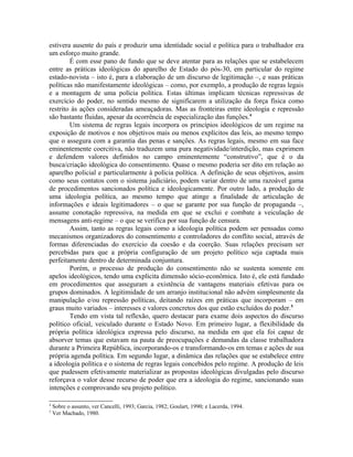 estivera ausente do país e produzir uma identidade social e política para o trabalhador era
um esforço muito grande.
É com esse pano de fundo que se deve atentar para as relações que se estabelecem
entre as práticas ideológicas do aparelho de Estado do pós-30, em particular do regime
estado-novista – isto é, para a elaboração de um discurso de legitimação –, e suas práticas
políticas não manifestamente ideológicas – como, por exemplo, a produção de regras legais
e a montagem de uma polícia política. Estas últimas implicam técnicas repressivas de
exercício do poder, no sentido mesmo de significarem a utilização da força física como
restrito às ações consideradas ameaçadoras. Mas as fronteiras entre ideologia e repressão
são bastante fluidas, apesar da ocorrência de especialização das funções.4
Um sistema de regras legais incorpora os princípios ideológicos de um regime na
exposição de motivos e nos objetivos mais ou menos explícitos das leis, ao mesmo tempo
que o assegura com a garantia das penas e sanções. As regras legais, mesmo em sua face
eminentemente coercitiva, não traduzem uma pura negatividade/interdição, mas exprimem
e defendem valores definidos no campo eminentemente “construtivo”, que é o da
busca/criação ideológica do consentimento. Quase o mesmo poderia ser dito em relação ao
aparelho policial e particularmente à polícia política. A definição de seus objetivos, assim
como seus contatos com o sistema judiciário, podem variar dentro de uma razoável gama
de procedimentos sancionados política e ideologicamente. Por outro lado, a produção de
uma ideologia política, ao mesmo tempo que atinge a finalidade de articulação de
informações e ideais legitimadores – o que se garante por sua função de propaganda –,
assume conotação repressiva, na medida em que se exclui e combate a veiculação de
mensagens anti-regime – o que se verifica por sua função de censura.
Assim, tanto as regras legais como a ideologia política podem ser pensadas como
mecanismos organizadores do consentimento e controladores do conflito social, através de
formas diferenciadas do exercício da coesão e da coerção. Suas relações precisam ser
percebidas para que a própria configuração de um projeto político seja captada mais
perfeitamente dentro de determinada conjuntura.
Porém, o processo de produção do consentimento não se sustenta somente em
apelos ideológicos, tendo uma explícita dimensão sócio-econômica. Isto é, ele está fundado
em procedimentos que asseguram a existência de vantagens materiais efetivas para os
grupos dominados. A legitimidade de um arranjo institucional não advém simplesmente da
manipulação e/ou repressão políticas, deitando raízes em práticas que incorporam – em
graus muito variados – interesses e valores concretos dos que estão excluídos do poder.5
Tendo em vista tal reflexão, quero destacar para exame dois aspectos do discurso
político oficial, veiculado durante o Estado Novo. Em primeiro lugar, a flexibilidade da
própria política ideológica expressa pelo discurso, na medida em que ela foi capaz de
absorver temas que estavam na pauta de preocupações e demandas da classe trabalhadora
durante a Primeira República, incorporando-os e transformando-os em temas e ações de sua
própria agenda política. Em segundo lugar, a dinâmica das relações que se estabelece entre
a ideologia política e o sistema de regras legais concebidos pelo regime. A produção de leis
que pudessem efetivamente materializar as propostas ideológicas divulgadas pelo discurso
reforçava o valor desse recurso de poder que era a ideologia do regime, sancionando suas
intenções e comprovando seu projeto político.
4
Sobre o assunto, ver Cancelli, 1993; Garcia, 1982; Goulart, 1990; e Lacerda, 1994.
5
Ver Machado, 1980.
 