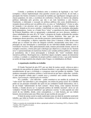 Contudo, o problema da distância entre a existência da legislação e sua “real”
(completa e eficaz) implementação situa questões cruciais que envolvem, de um lado, a
percepção dos limites existentes à execução de medidas que signifiquem vantagens para as
classes populares; de outro, a ocorrência de confrontos e brechas no interior das próprias
políticas elaboradas pelo governo, que não é um todo harmônico e sem fissuras.
Finalmente, a elaboração e execução de políticas públicas têm como desdobramento a
recepção dessas políticas por seu público-alvo, no caso, os “trabalhadores”. Como se sabe,
tal recepção é um processo ativo que ressignifica os próprios objetivos originais das
políticas, dotando-as de novos sentidos e interferindo no curso dos resultados antecipados
pelos planejadores. Assim, se o Estado Novo “releu” a experiência da classe trabalhadora
da Primeira República, dela se apropriando e produzindo um novo discurso, também a
classe trabalhadora dos anos 40 e 50 “releu” a proposta do Estado, atribuindo-lhe sentidos
diversos e tornando-a patrimônio de suas vivências históricas. Mas aqui não nos
ocuparemos desses processos, sem dúvida essenciais e particularmente complexos.6
Por conseguinte, o objetivo específico deste texto é destacar a linha do discurso
oficial que se constrói em torno da categoria trabalho, incorporando como tema e alvo
principais de suas formulações a constituição de um indivíduo/cidadão definido como o
trabalhador brasileiro. Mais particularmente ainda, estamos procurando ilustrar, através de
exemplos concretos, a forma pela qual a ideologia que objetivava a criação de um “homem
novo” é operacionalizada em numerosas frentes e por variadas políticas públicas. Conforme
já assinalamos, não é nossa preocupação a avaliação dos “reais” resultados dessas
iniciativas políticas. Restringimo-nos a identificar alguns exemplos capazes de demonstrar
o esforço, o cuidado e a amplitude do projeto político estado-novista, o que pode iluminar
as razões da longa trajetória das relações entre Vargas e os trabalhadores do Brasil.
A organização científica no trabalho
O Estado Nacional do pós-1937, por seu ideal de justiça social, voltava-se para a
realização de uma política de amparo ao homem brasileiro, o que significava basicamente o
reconhecimento de que a civilização e o progresso eram um produto do trabalho. “Toda
moderna concepção econômica, política e social deverá ter por base a idéia-fato: trabalho.
E todo programa voltado para o mundo novo a constituir será contido nesta fórmula:
defesa, representação e dignificação do trabalho.7
Só o trabalho – essa idéia-fato – podia constituir-se em medida de avaliação do
“valor social” dos indivíduos e, por conseguinte, em critério de justiça social. Só o trabalho
podia ser um princípio orientador das ações de um verdadeiro Estado democrático, isto é,
de um Estado “administrador do bem comum”. Dessa forma, como sintetiza Severino
Sombra, o Estado deveria ser “a expressão política do trabalho nacional”, devia ser um
verdadeiro “Estado Nacional trabalhista” que aplicasse a norma: “a cada segundo um valor
social do seu trabalho, donde, como conseqüência, (...) todo homem, por seu trabalo
honesto, deverá deixar para seus filhos mais do que recebeu de seus pais”.8
O ideal de justiça social ia sendo explicitado como um ideal de ascensão social pelo
trabalho, que tinha no Estado seu avalista e intermediário. O ato de trabalhar precisava ser
6
Sobre os conceitos de circularidade de idéias e apropriação cultural ver Guinzburg (1987); e Chartier (1990).
7
Sombra, 1941:78 (grifos do autor).
8
Sombra, 1941:76-7.
 