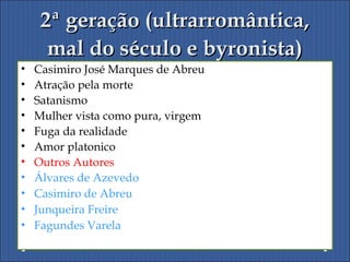 2ª geração (ultrarromântica,2ª geração (ultrarromântica,
mal do século e byronista)mal do século e byronista)
• Casimiro José Marques de Abreu
• Atração pela morte
• Satanismo
• Mulher vista como pura, virgem
• Fuga da realidade
• Amor platonico
• Outros Autores
• Álvares de Azevedo
• Casimiro de Abreu
• Junqueira Freire
• Fagundes Varela
 