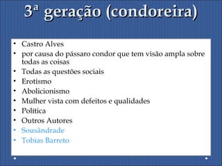3ª geração (condoreira)3ª geração (condoreira)
• Castro Alves
• por causa do pássaro condor que tem visão ampla sobre
todas as coisas
• Todas as questões sociais
• Erotismo
• Abolicionismo
• Mulher vista com defeitos e qualidades
• Política
• Outros Autores
• Sousândrade
• Tobias Barreto
 
