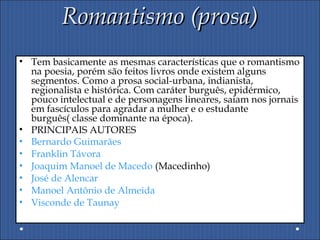Romantismo (prosa)Romantismo (prosa)
• Tem basicamente as mesmas características que o romantismo
na poesia, porém são feitos livros onde existem alguns
segmentos. Como a prosa social-urbana, indianista,
regionalista e histórica. Com caráter burguês, epidérmico,
pouco intelectual e de personagens lineares, saiam nos jornais
em fascículos para agradar a mulher e o estudante
burguês( classe dominante na época).
• PRINCIPAIS AUTORES
• Bernardo Guimarães
• Franklin Távora
• Joaquim Manoel de Macedo (Macedinho)
• José de Alencar
• Manoel Antônio de Almeida
• Visconde de Taunay
 