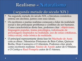 Realismo –Realismo – NaturalismoNaturalismo
( segunda metade do século XIX )( segunda metade do século XIX )
• Na segunda metade do século XIX, a literatura romântica
entrou em declínio, juntos com seus ideais.
• Os escritores e poetas realistas começam a falar da realidade
social e dos principais problemas e conflitos do ser humano.
Como características desta fase, podemos citar : objetivismo,
linguagem popular, trama psicológica, valorização de
personagens inspirados na realidade, uso de cenas cotidianas,
crítica social, visão irônica da realidade.
• O principal representante desta fase foi Machado de Assis
com as obras : Memórias Póstumas de Brás Cubas, Quincas
Borba, Dom Casmurro e O Alienista. Podemos citar ainda
como escritores realistas Aluísio de Azedo autor de O Mulato
e O Cortiço e Raul Pompéia autor de O Ateneu.
 