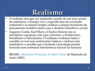 RealismoRealismo
• O realismo tem que ser analisado a partir de um novo ponto
de referência; a Europa vive a segunda fase da revolução
industrial e ao mesmo tempo conhece o desenvolvimento do
pensamento científico junto com a doutrina filosófica e social.
• Augusto Comte, Karl Marx e Charles Darwin são os
iniciadores europeus com suas correntes: o Positivismo,
Socialismo e Darwinismo. O realismo evidencia fatos e
acredita no real sem sentimentos lúdicos e melosos dos
românticos e acredita que o homem é psicologicamente
formado sem nenhuma interferência natural ou humana
BRASIL: Memórias Póstumas de Brás Cubas de Machado de
Assis (1881)
 