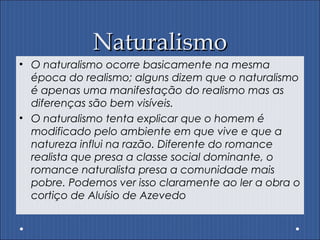 NaturalismoNaturalismo
• O naturalismo ocorre basicamente na mesma
época do realismo; alguns dizem que o naturalismo
é apenas uma manifestação do realismo mas as
diferenças são bem visíveis.
• O naturalismo tenta explicar que o homem é
modificado pelo ambiente em que vive e que a
natureza influi na razão. Diferente do romance
realista que presa a classe social dominante, o
romance naturalista presa a comunidade mais
pobre. Podemos ver isso claramente ao ler a obra o
cortiço de Aluísio de Azevedo
 