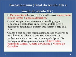 Parnasianismo ( final do século XIX eParnasianismo ( final do século XIX e
início do século XX )início do século XX )
• O Parnasianismo buscou os temas clássicos, valorizando
o rigor formal e a poesia descritiva.
• Os autores parnasianos usavam uma linguagem
rebuscada, vocabulário culto, temas mitológicos e
descrições detalhadas. Diziam que faziam a arte pela
arte.
• Graças a esta postura foram chamados de criadores de
uma literatura alienada, pois não retratavam os
problemas sociais que ocorriam naquela época. Os
principais autores parnasianos são: Olavo Bilac,
Raimundo Correa, Alberto de Oliveira e Vicente de
Carvalho.
 