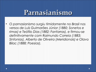 ParnasianismoParnasianismo
• O parnasianismo surgiu timidamente no Brasil nos
versos de Luís Guimarães Júnior (1880; Sonetos e
rimas) e Teófilo Dias (1882; Fanfarras), e firmou-se
definitivamente com Raimundo Correia (1883;
Sinfonias), Alberto de Oliveira (Meridionais) e Olavo
Bilac (1888; Poesias).
 