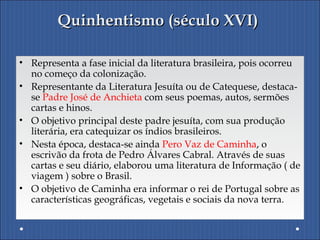 Quinhentismo (século XVI)Quinhentismo (século XVI)
• Representa a fase inicial da literatura brasileira, pois ocorreu
no começo da colonização.
• Representante da Literatura Jesuíta ou de Catequese, destaca-
se Padre José de Anchieta com seus poemas, autos, sermões
cartas e hinos.
• O objetivo principal deste padre jesuíta, com sua produção
literária, era catequizar os índios brasileiros.
• Nesta época, destaca-se ainda Pero Vaz de Caminha, o
escrivão da frota de Pedro Álvares Cabral. Através de suas
cartas e seu diário, elaborou uma literatura de Informação ( de
viagem ) sobre o Brasil.
• O objetivo de Caminha era informar o rei de Portugal sobre as
características geográficas, vegetais e sociais da nova terra.
 
