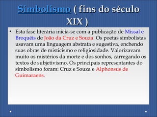 SimbolismoSimbolismo ( fins do século( fins do século
XIX )XIX )
• Esta fase literária inicia-se com a publicação de Missal e
Broquéis de João da Cruz e Souza. Os poetas simbolistas
usavam uma linguagem abstrata e sugestiva, enchendo
suas obras de misticismo e religiosidade. Valorizavam
muito os mistérios da morte e dos sonhos, carregando os
textos de subjetivismo. Os principais representantes do
simbolismo foram: Cruz e Souza e Alphonsus de
Guimaraens.
 