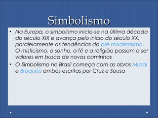 SimbolismoSimbolismo
• Na Europa, o simbolismo inicia-se na última década
do século XIX e avança pelo início do século XX,
paralelamente as tendências do pré modernismo.
O misticismo, o sonho, a fé e a religião passam a ser
valores em busca de novos caminhos
• O Simbolismo no Brasil começa com as obras Missal
e Broquéis ambos escritas por Cruz e Sousa
 