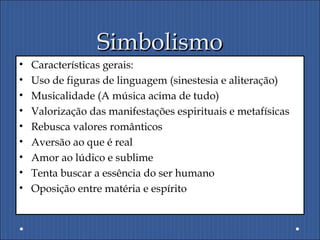 SimbolismoSimbolismo
• Características gerais:
• Uso de figuras de linguagem (sinestesia e aliteração)
• Musicalidade (A música acima de tudo)
• Valorização das manifestações espirituais e metafísicas
• Rebusca valores românticos
• Aversão ao que é real
• Amor ao lúdico e sublime
• Tenta buscar a essência do ser humano
• Oposição entre matéria e espírito
 