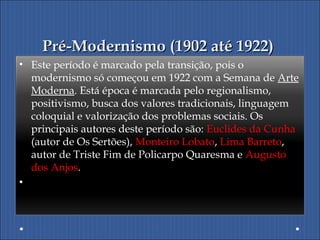 Pré-Modernismo (1902 até 1922)Pré-Modernismo (1902 até 1922)
• Este período é marcado pela transição, pois o
modernismo só começou em 1922 com a Semana de Arte
Moderna. Está época é marcada pelo regionalismo,
positivismo, busca dos valores tradicionais, linguagem
coloquial e valorização dos problemas sociais. Os
principais autores deste período são: Euclides da Cunha
(autor de Os Sertões), Monteiro Lobato, Lima Barreto,
autor de Triste Fim de Policarpo Quaresma e Augusto
dos Anjos.
•  
 