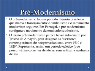 Pré-ModernismoPré-Modernismo
• O pré-modernismo foi um período literário brasileiro,
que marca a transição entre o simbolismo e o movimento
modernista seguinte. Em Portugal, o pré-modernismo
configura o movimento denominado saudosismo.
• O termo pré-modernismo parece haver sido criado por
Tristão de Athayde, para designar os "escritores
contemporâneos do neoparnasianismo, entre 1910 e
1920". Representa, assim, um período eclético (que
possui várias correntes de ideias, sem se fixar a nenhuma
delas).
 