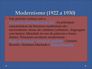 Modernismo (1922 a 1930)Modernismo (1922 a 1930)
• Este período começa com a
Semana de Arte Moderna de 1922. As principais
características da literatura modernista são :
nacionalismo, temas do cotidiano (urbanos) , linguagem
com humor, liberdade no uso de palavras e textos
diretos. Principais escritores modernistas :
Mario de Andrade, Oswald de Andrade, Cassiano
Ricardo, Alcântara Machado e Manuel Bandeira.
 