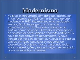 ModernismoModernismo
• No Brasil o Modernismo tem data de nascimento:
11 de fevereiro de 1922, com a Semana de arte
moderna de 1922. Representou uma verdadeira
renovação da linguagem, na busca de
experimentação, na liberdade criadora e na
ruptura com o passado. O evento marcou época
ao apresentar novas ideias e conceitos artísticos. A
nova poesia através da declamação. A nova
música por meio de concertos. A nova arte plástica
exibida em telas, esculturas e maquetes de
arquitetura. O adjetivo "novo", marcando todas
estas manifestações, propunha algo a ser recebido
com curiosidade ou interesse.
 