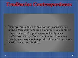 Tendências ContemporâneasTendências Contemporâneas
• É sempre muito difícil se analisar um cenário teórico
fazendo parte dele, sem um distanciamento mínimo de
tempo e espaço. Mas podemos apontar algumas
tendências contemporâneas da literatura brasileira e
consideramos o que se tem produzido nos últimos vinte
ou trinta anos, pós-ditadura.
•
 