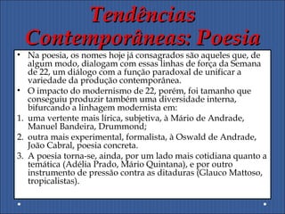 TendênciasTendências
Contemporâneas: PoesiaContemporâneas: Poesia
• Na poesia, os nomes hoje já consagrados são aqueles que, de
algum modo, dialogam com essas linhas de força da Semana
de 22, um diálogo com a função paradoxal de unificar a
variedade da produção contemporânea.
• O impacto do modernismo de 22, porém, foi tamanho que
conseguiu produzir também uma diversidade interna,
bifurcando a linhagem modernista em:
1. uma vertente mais lírica, subjetiva, à Mário de Andrade,
Manuel Bandeira, Drummond;
2. outra mais experimental, formalista, à Oswald de Andrade,
João Cabral, poesia concreta.
3. A poesia torna-se, ainda, por um lado mais cotidiana quanto a
temática (Adélia Prado, Mário Quintana), e por outro
instrumento de pressão contra as ditaduras (Glauco Mattoso,
tropicalistas).
 