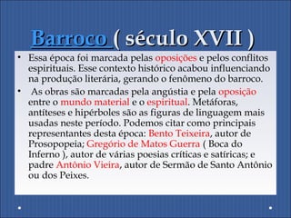 BarrocoBarroco ( século XVII )( século XVII )
• Essa época foi marcada pelas oposições e pelos conflitos
espirituais. Esse contexto histórico acabou influenciando
na produção literária, gerando o fenômeno do barroco.
• As obras são marcadas pela angústia e pela oposição
entre o mundo material e o espiritual. Metáforas,
antíteses e hipérboles são as figuras de linguagem mais
usadas neste período. Podemos citar como principais
representantes desta época: Bento Teixeira, autor de
Prosopopeia; Gregório de Matos Guerra ( Boca do
Inferno ), autor de várias poesias críticas e satíricas; e
padre Antônio Vieira, autor de Sermão de Santo Antônio
ou dos Peixes.
 