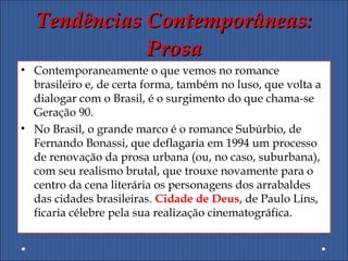 Tendências Contemporâneas:Tendências Contemporâneas:
ProsaProsa
• Contemporaneamente o que vemos no romance
brasileiro e, de certa forma, também no luso, que volta a
dialogar com o Brasil, é o surgimento do que chama-se
Geração 90.
• No Brasil, o grande marco é o romance Subúrbio, de
Fernando Bonassi, que deflagaria em 1994 um processo
de renovação da prosa urbana (ou, no caso, suburbana),
com seu realismo brutal, que trouxe novamente para o
centro da cena literária os personagens dos arrabaldes
das cidades brasileiras. Cidade de Deus, de Paulo Lins,
ficaria célebre pela sua realização cinematográfica.
 