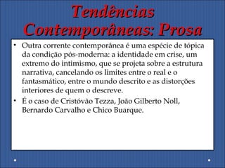 TendênciasTendências
Contemporâneas: ProsaContemporâneas: Prosa
• Outra corrente contemporânea é uma espécie de tópica
da condição pós-moderna: a identidade em crise, um
extremo do intimismo, que se projeta sobre a estrutura
narrativa, cancelando os limites entre o real e o
fantasmático, entre o mundo descrito e as distorções
interiores de quem o descreve.
• É o caso de Cristóvão Tezza, João Gilberto Noll,
Bernardo Carvalho e Chico Buarque.
 
