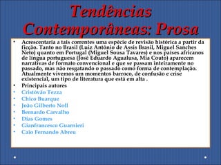 TendênciasTendências
Contemporâneas: ProsaContemporâneas: Prosa
• Acrescentaria a tais correntes uma espécie de revisão histórica a partir da
ficção. Tanto no Brasil (Luiz Antônio de Assis Brasil, Miguel Sanches
Neto) quanto em Portugal (Miguel Sousa Tavares) e nos países africanos
de língua portuguesa (José Eduardo Agualusa, Mia Couto) aparecem
narrativas de formato convencional e que se passam inteiramente no
passado, mas não resgatando o passado como forma de contemplação.
Atualmente vivemos um momentos barroco, de confusão e crise
existencial, um tipo de literatura que está em alta .
• Principais autores
• Cristóvão Tezza
• Chico Buarque
• João Gilberto Noll
• Bernardo Carvalho
• Dias Gomes
• Gianfrancesco Guarnieri
• Caio Fernando Abreu
 