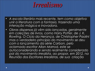 IrrealismoIrrealismo
• A escola literária mais recente, tem como objetivo
unir a literatura com a fantasia, trazendo uma
interação mágica e inovadora.
• Obras dispersas já vêm sido lançadas, geralmente
em coleções de livros, como Harry Potter, de J. K.
Rowling, O Ciclo da Herança, de Christopher Paolini
mas o verdadeiro princípio do movimento se deu
com o lançamento da série Carbon, pelo
aclamado escritor Allan Marrod, este se
autoconsiderando e sendo realmente considerado
pai do movimento irrealista, ao propor, em 2012, na
Reunião dos Escritores Irrealistas, de sua criação
 