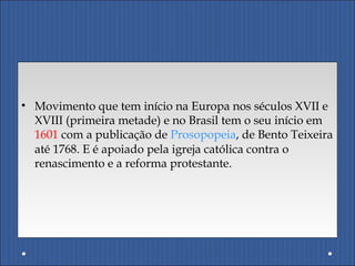 • Movimento que tem início na Europa nos séculos XVII e
XVIII (primeira metade) e no Brasil tem o seu início em
1601 com a publicação de Prosopopeia, de Bento Teixeira
até 1768. E é apoiado pela igreja católica contra o
renascimento e a reforma protestante.
 