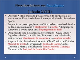 Neoclassicismo ouNeoclassicismo ou ArcadismoArcadismo
( século XVIII( século XVIII ))
• O século XVIII é marcado pela ascensão da burguesia e de
seus valores. Esse fato influenciou na produção da obras desta
época.
• Enquanto as preocupações e conflitos do barroco são deixados
de lado, entra em cena o objetivismo e a razão. A linguagem
complexa é trocada por uma linguagem mais fácil.
• Os ideais de vida no campo são retomados ( fugere urbem =
fuga das cidades ) e a vida bucólica passa a ser valorizada,
assim como a idealização da natureza e da mulher amada.
• As principais obras desta época são: Obra Poética de Cláudio
Manoel da Costa, O Uraguai de Basílio da Gama, Cartas
Chilenas e Marília de Dirceu de Tomás Antônio Gonzaga,
Caramuru de Frei José de Santa Rita Durão.
 