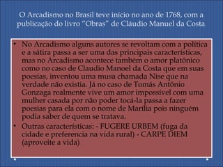 O Arcadismo no Brasil teve início no ano de 1768, com a
publicação do livro “Obras” de Cláudio Manuel da Costa.
• No Arcadismo alguns autores se revoltam com a política
e a sátira passa a ser uma das principais características,
mas no Arcadismo acontece também o amor platônico
como no caso de Claudio Manoel da Costa que em suas
poesias, inventou uma musa chamada Nise que na
verdade não existia. Já no caso de Tomás Antônio
Gonzaga realmente vive um amor impossível com uma
mulher casada por não poder tocá-la passa a fazer
poesias para ela com o nome de Marília pois ninguém
podia saber de quem se tratava.
• Outras características: - FUGERE URBEM (fuga da
cidade e preferencia na vida rural) - CARPE DIEM
(aproveite a vida)
 
