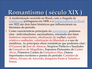 Romantismo ( século XIX )Romantismo ( século XIX )
• A modernização ocorrida no Brasil, com a chegada da
família real portuguesa em 1808, e a Independência do Brasil
em 1822 são dois fatos históricos que influenciaram na
literatura do período.
• Como características principais do romantismo, podemos
citar : individualismo, nacionalismo, retomada dos fatos
históricos importantes, idealização da mulher, espírito
criativo e sonhador, valorização da liberdade e o uso de
metáforas. As principais obras românticas que podemos citar :
O Guarani de José de Alencar, Suspiros Poéticos e Saudades
de Gonçalves de Magalhães, Espumas Flutuantes de Castro
Alves, Primeiros Cantos de Gonçalves Dias. Outros
importantes escritores e poetas do período: Casimiro de
Abreu, Álvares de Azevedo, Junqueira Freire e Teixeira e
Souza.
 