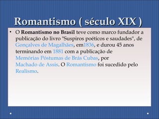 Romantismo ( século XIX )Romantismo ( século XIX )
• O Romantismo no Brasil teve como marco fundador a
publicação do livro "Suspiros poéticos e saudades", de
Gonçalves de Magalhães, em1836, e durou 45 anos
terminando em 1881 com a publicação de
Memórias Póstumas de Brás Cubas, por
Machado de Assis. O Romantismo foi sucedido pelo
Realismo.
 