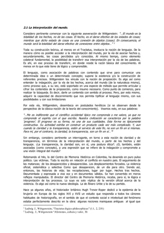 2.1 La interpretación del mundo.
Considero pertinente comenzar con la siguiente aseveración de Wittgenstein: “…El mundo es la
totalidad de los hechos, no de las cosas. El hecho, es el darse efectivo de los estados de cosas;
mientras que dicho estado de cosas es una conexión de objetos (cosas). En consecuencia, el
mundo será la totalidad del darse efectivo de conexiones entre objetos…” 1
Toda su construcción teórica, al menos en el Tractatus, involucra la noción de lenguaje. De la
manera cómo es posible acceder a la interpretación del mundo, por la vía de asociar hechos y,
secundariamente, las cosas percibidos y/o conocidos. Al mismo tiempo, como elemento
colateral fundamental, la posibilidad de transferir esa interpretación por la vía de las palabras.
Es ahí, en ese proceso de transferir, en donde reside la razón básica del conocimiento. Al
menos en lo que este tiene de lógico y comprensible.
El lenguaje, como asociación de palabras con contenido que sirve para comunicar una
determinada idea o un determinado concepto; supone la existencia y/o la construcción de
referentes precisos. Wittgenstein los vincula con la noción de proposición. Es algo así como
entender la indagación, por la vía de los hechos, acerca del mundo (de la naturaleza misma),
como proceso que, a su vez, está soportado en una especie de método que permite articular y
cifrar los contenidos de la proposición, como insumo necesario. Como punto de comienzo, para
realizar la búsqueda. Es decir, darle un contenido con sentido al proceso. Pero, por esto mismo,
adquirir la capacidad de discernimiento que nos permita tipificar al lenguaje mismo, con sus
posibilidades y con sus limitaciones
Por esta vía, Wittgenstein, desemboca en postulados heréticos (si se observan desde la
perspectiva de la clásica noción de la teoría del conocimiento). Veamos esto, en sus palabras:
“…Me es indiferente que el científico occidental típico me comprenda o me valore, ya que no
comprende el espíritu con el que escribo. Nuestra civilización se caracteriza por la palabra
‘progreso’. El progreso es su forma, no una de sus cualidades. Esta forma es típicamente
constructiva. Su actividad estriba en construir un producto cada vez más complicado. Y, aun
cuando la claridad y la transparencia, estén al servicio de este fin, no son un fin en si mismas.
Para mí, por el contrario, la claridad, la transparencia, son un fin en sí…”2
Sin embargo, considero pertinente un interrogante, en torno a esta noción de claridad y de
transparencia, en términos de la interpretación del mundo, a partir de los hechos y del
lenguaje. ¿La transparencia, la claridad son, en sí, una postura ética?. ¿O, también, están
asociadas (como concepto), a una expresión que se infiere de la indagación y compromete a
una visión integral del mundo?
Retomando el hilo, lo del Centro de Memoria Histórica en Colombia, ha devenido en puro pulso
politico. Las víctimas. Todo lo escrito en relación al conflicto en nuestro país. El seguimiento de
las matanzas; de los desaparecidos y desaparecidas. Los desplazamientos forzados. La violencia
oficial, sistemática y selectiva Como que desaparecen, de un día para otro. Siendo asì,
entonces, las historias de vida; las recopilaciones, lugar por lugar. Hechos tras hechos.
Documentada y expresada a viva voz y en documentos válidos. Se han convertido en meros
reflejos manipulados. El director del Centro de Memoria Histórica, recaba, para sí, la lógica e
interpretación de los procesos. Lo suyo es solo réplica de la versión oficial acerca de la
violencia. Es algo asì como la nueva ideología. La de Álvaro Uribe y la de su partido.
Hace ya algunos años, el historiador británico Hugh Trevor-Roper dedicó a la epidemia de la
brujería en Europa de los siglos XVI y XVII un estudio que respondía a todos los cánones
habituales de historiografía, en el sentido de que el contexto social e intelectual del fenómeno
estaba perfectamente descrito en la obra: algunas nociones maniqueas antiguas al igual que
1 Ludwig J., Wittgenstein,“Tractatus lógico-philosophicus” (1.1, 2, 2.01)
2 Ludwig, J., Wittgenstein “Aforismos, cultura y valor, 30.
 