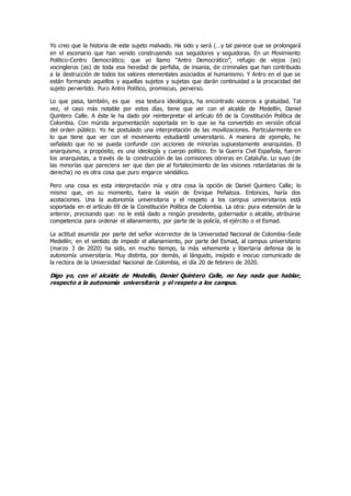 Yo creo que la historia de este sujeto malvado. Ha sido y será (…y tal parece que se prolongará
en el escenario que han venido construyendo sus seguidores y seguidoras. En un Movimiento
Politico-Centro Democrático; que yo llamo “Antro Democrático”, refugio de viejos (as)
vocingleros (as) de toda esa heredad de perfidia, de insania, de criminales que han contribuido
a la destrucción de todos los valores elementales asociados al humanismo. Y Antro en el que se
están formando aquellos y aquellas sujetos y sujetas que darán continuidad a la procacidad del
sujeto pervertido. Puro Antro Politico, promiscuo, perverso.
Lo que pasa, también, es que esa textura ideológica, ha encontrado voceros a gratuidad. Tal
vez, el caso màs notable por estos días, tiene que ver con el alcalde de Medellín, Daniel
Quintero Calle. A éste le ha dado por reinterpretar el artículo 69 de la Constitución Política de
Colombia. Con múrida argumentación soportada en lo que se ha convertido en versión oficial
del orden público. Yo he postulado una interpretación de las movilizaciones. Particularmente en
lo que tiene que ver con el movimiento estudiantil universitario. A manera de ejemplo, he
señalado que no se pueda confundir con acciones de minorías supuestamente anarquistas. El
anarquismo, a propósito, es una ideología y cuerpo politico. En la Guerra Civil Española, fueron
los anarquistas, a través de la construcción de las comisiones obreras en Cataluña. Lo suyo (de
las minorías que pareciera ser que dan pie al fortalecimiento de las visiones retardatarias de la
derecha) no es otra cosa que puro engarce vandálico.
Pero una cosa es esta interpretación mía y otra cosa la opción de Daniel Quintero Calle; lo
mismo que, en su momento, fuera la visión de Enrique Peñaloza. Entonces, haría dos
acotaciones. Una la autonomía universitaria y el respeto a los campus universitarios està
soportada en el artículo 69 de la Constitución Política de Colombia. La otra: pura extensión de la
anterior, precisando que: no le està dado a ningún presidente, gobernador o alcalde, atribuirse
competencia para ordenar el allanamiento, por parte de la policía, el ejército o el Esmad.
La actitud asumida por parte del señor vicerrector de la Universidad Nacional de Colombia-Sede
Medellín; en el sentido de impedir el allanamiento, por parte del Esmad, al campus universitario
(marzo 3 de 2020) ha sido, en mucho tiempo, la màs vehemente y libertaria defensa de la
autonomía universitaria. Muy distinta, por demás, al lánguido, insípido e inocuo comunicado de
la rectora de la Universidad Nacional de Colombia, el día 20 de febrero de 2020.
Digo yo, con el alcalde de Medellín, Daniel Quintero Calle, no hay nada que hablar,
respecto a la autonomía universitaria y el respeto a los campus.
 