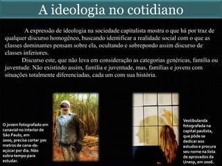 A expressão de ideologia na sociedade capitalista mostra o que há por traz de
qualquer discurso homogêneo, buscando identificar a realidade social com o que as
classes dominantes pensam sobre ela, ocultando e sobrepondo assim discurso de
classes inferiores.
Discurso este, que não leva em consideração as categorias genéricas, família ou
juventude. Não existindo assim, família e juventude, mas, famílias e jovens com
situações totalmente diferenciadas, cada um com sua história.
Vestibulanda
fotografada na
capital paulista,
que pôde se
dedicar aos
estudos e procura
seu nome na lista
de aprovados da
Unesp, em 2006.
O jovem fotografado em
canavial no interior de
São Paulo, em
2000, precisa cortar 300
metros de cana-de-
açúcar por dia. Não
sobra tempo para
estudar.
A ideologia no cotidiano