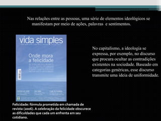 Nas relações entre as pessoas, uma série de elementos ideológicos se
manifestam por meio de ações, palavras e sentimentos.
Felicidade: fórmula prometida em chamada de
revista (2006). A celebração da felicidade obscurece
as dificuldades que cada um enfrenta em seu
cotidiano.
No capitalismo, a ideologia se
expressa, por exemplo, no discurso
que procura ocultar as contradições
existentes na sociedade. Baseado em
categorias genéricas, esse discurso
transmite uma ideia de uniformidade.
