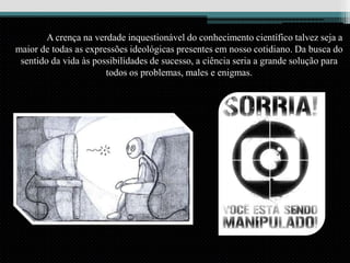 A crença na verdade inquestionável do conhecimento científico talvez seja a
maior de todas as expressões ideológicas presentes em nosso cotidiano. Da busca do
sentido da vida às possibilidades de sucesso, a ciência seria a grande solução para
todos os problemas, males e enigmas.