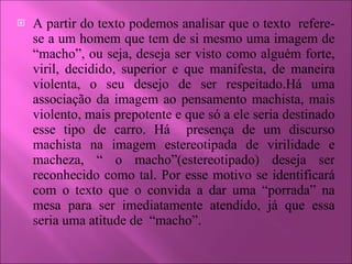 A partir do texto podemos analisar que o texto  refere-se a um homem que tem de si mesmo uma imagem de “macho”, ou seja, deseja ser visto como alguém forte, viril, decidido, superior e que manifesta, de maneira violenta, o seu desejo de ser respeitado.Há uma associação da imagem ao pensamento machista, mais violento, mais prepotente e que só a ele seria destinado esse tipo de carro. Há  presença de um discurso machista na imagem estereotipada de virilidade e macheza, “ o macho”(estereotipado) deseja ser reconhecido como tal. Por esse motivo se identificará com o texto que o convida a dar uma “porrada” na mesa para ser imediatamente atendido, já que essa seria uma atitude de  “macho”.  